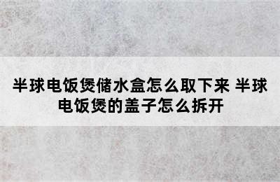 半球电饭煲储水盒怎么取下来 半球电饭煲的盖子怎么拆开